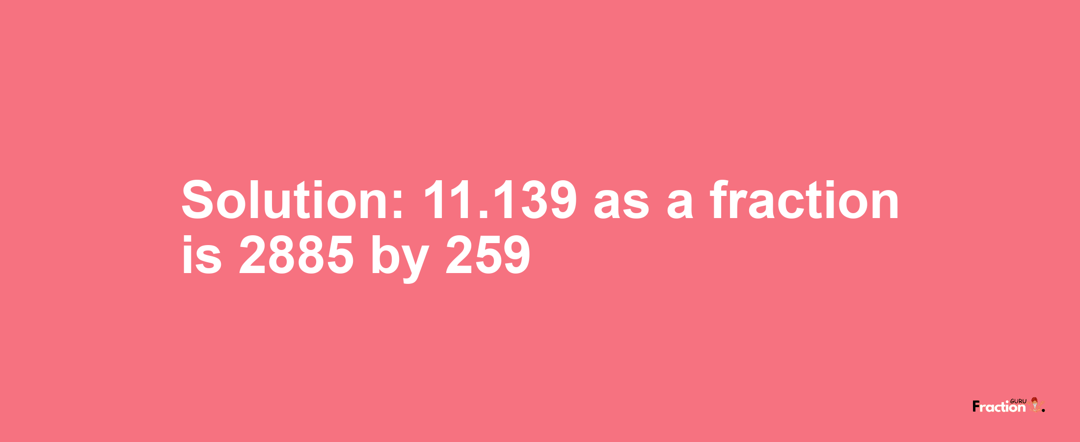 Solution:11.139 as a fraction is 2885/259